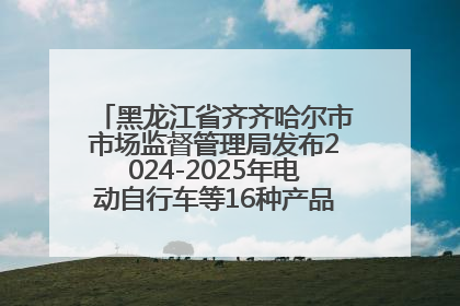 黑龙江省齐齐哈尔市市场监督管理局发布2024-2025年电动自行车等16种产品质量监督抽查情况