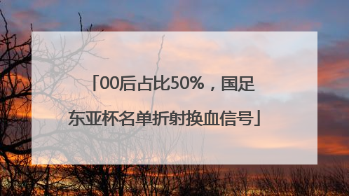 00后占比50%，国足东亚杯名单折射换血信号