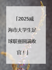 2025威海市大学生足球联赛圆满收官！