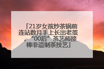 21岁女孩炒茶锅前连站数月手上长出老茧，“00后”茶艺师接棒非遗制茶技艺