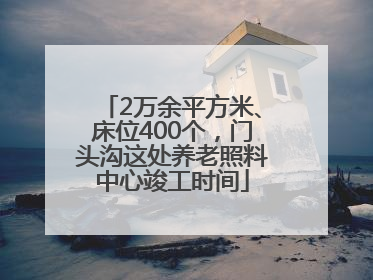 2万余平方米、床位400个，门头沟这处养老照料中心竣工时间