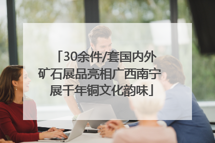 30余件/套国内外矿石展品亮相广西南宁 展千年铜文化韵味
