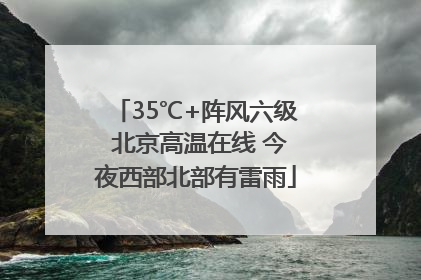 35℃+阵风六级 北京高温在线 今夜西部北部有雷雨