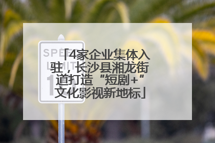 4家企业集体入驻，长沙县湘龙街道打造“短剧+”文化影视新地标